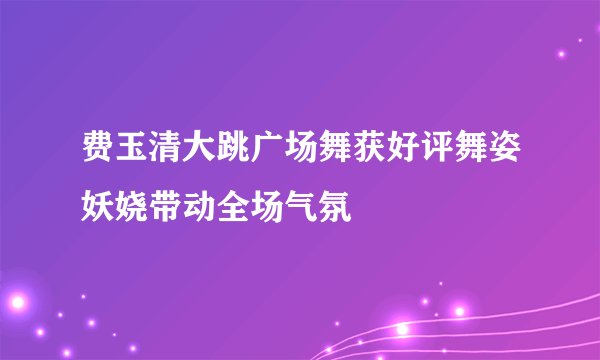 费玉清大跳广场舞获好评舞姿妖娆带动全场气氛