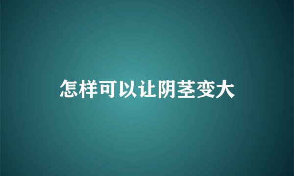 怎样可以让阴茎变大
