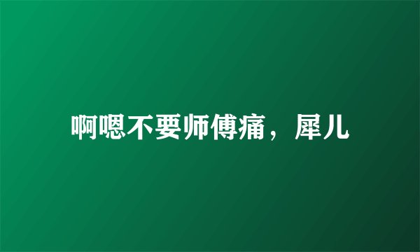 啊嗯不要师傅痛，犀儿