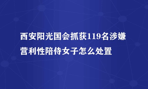 西安阳光国会抓获119名涉嫌营利性陪侍女子怎么处置