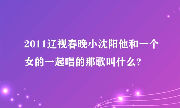 2011辽视春晚小沈阳他和一个女的一起唱的那歌叫什么?