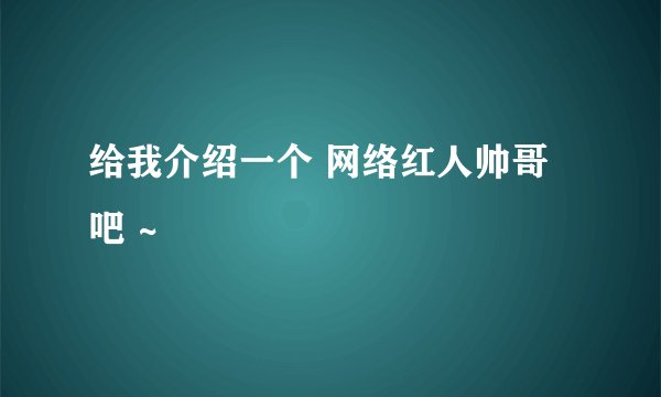 给我介绍一个 网络红人帅哥吧 ~
