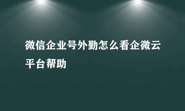 微信企业号外勤怎么看企微云平台帮助