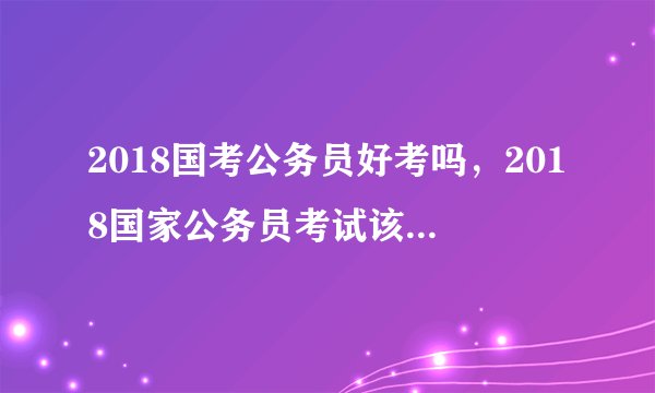 2018国考公务员好考吗,2018国家公务员考试该怎么复习