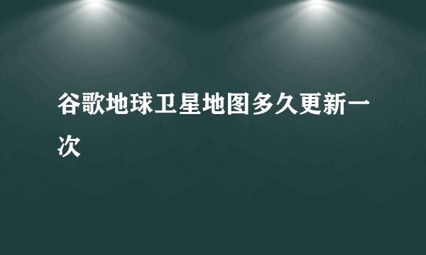 谷歌地球卫星地图多久更新一次