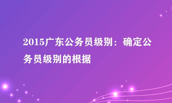 2015广东公务员级别：确定公务员级别的根据