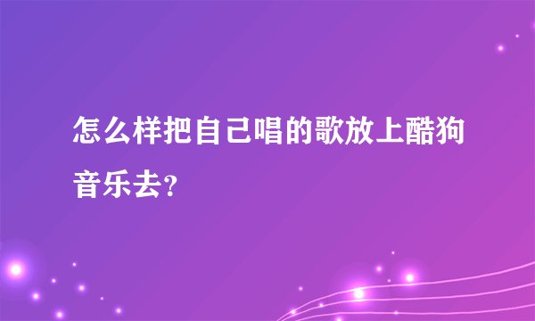 怎么样把自己唱的歌放上酷狗音乐去？