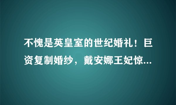 不愧是英皇室的世纪婚礼!巨资复制婚纱,戴安娜王妃惊艳了时光