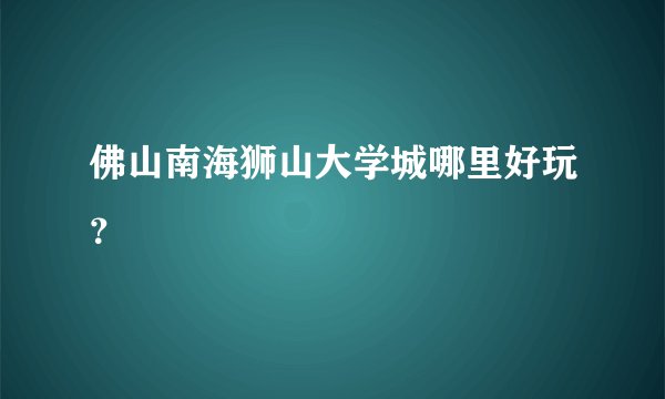 佛山南海狮山大学城哪里好玩？
