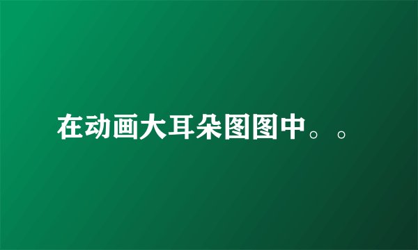 在动画大耳朵图图中。。