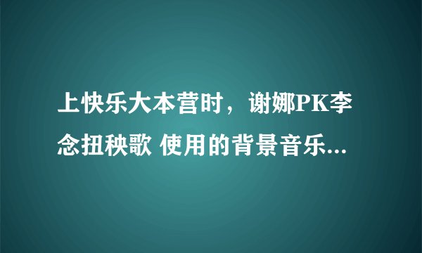 上快乐大本营时，谢娜PK李念扭秧歌 使用的背景音乐是什么?