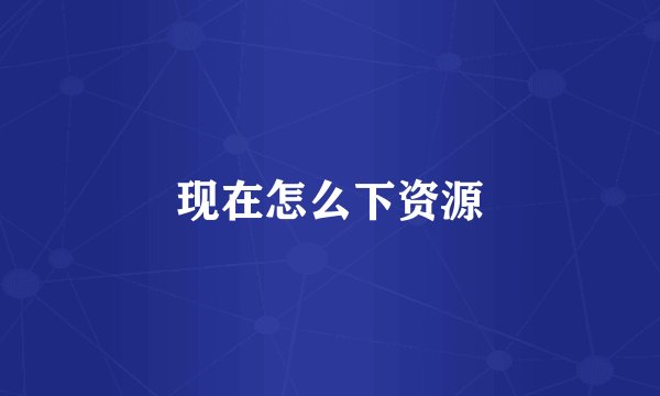 现在怎么下资源