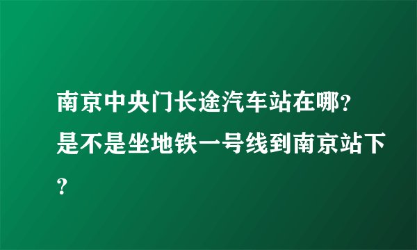南京中央门长途汽车站在哪？是不是坐地铁一号线到南京站下？