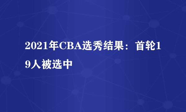 2021年CBA选秀结果：首轮19人被选中