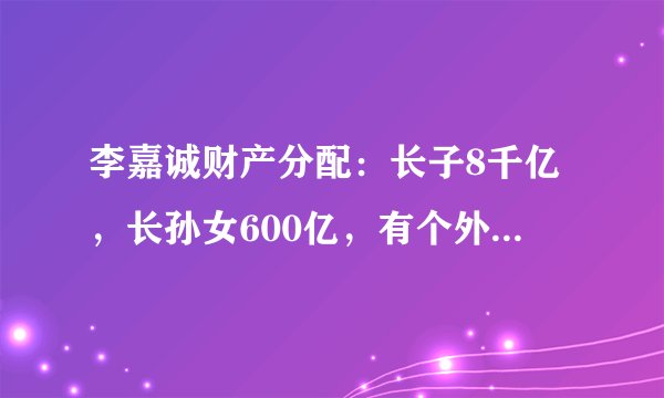 李嘉诚财产分配:长子8千亿,长孙女600亿,有个外人也分了几百亿