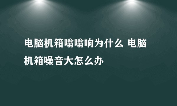 电脑机箱嗡嗡响为什么 电脑机箱噪音大怎么办