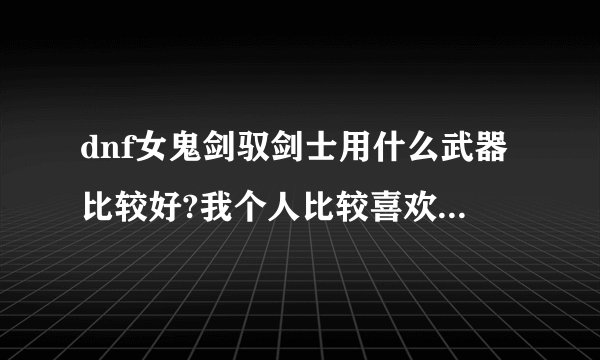 dnf女鬼剑驭剑士用什么武器比较好?我个人比较喜欢太刀,请问可以么?