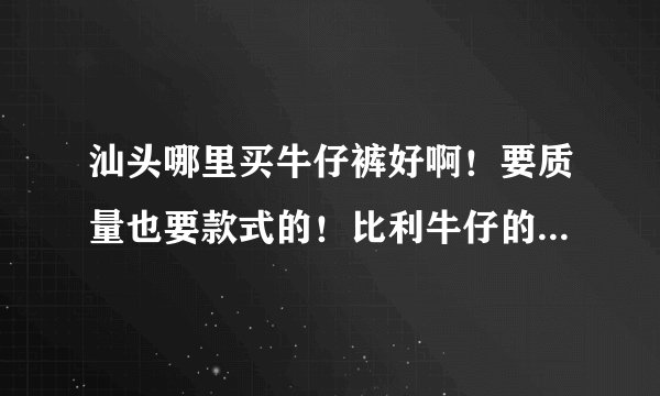 汕头哪里买牛仔裤好啊！要质量也要款式的！比利牛仔的怎么样？