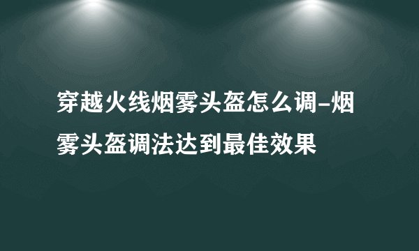 穿越火线烟雾头盔怎么调-烟雾头盔调法达到最佳效果