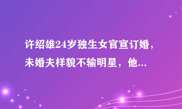 许绍雄24岁独生女官宣订婚，未婚夫样貌不输明星，他究竟有何背景？