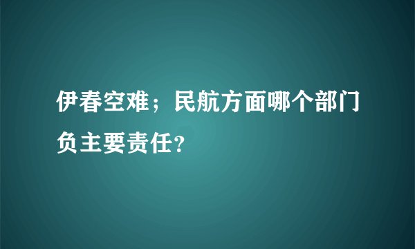 伊春空难；民航方面哪个部门负主要责任？