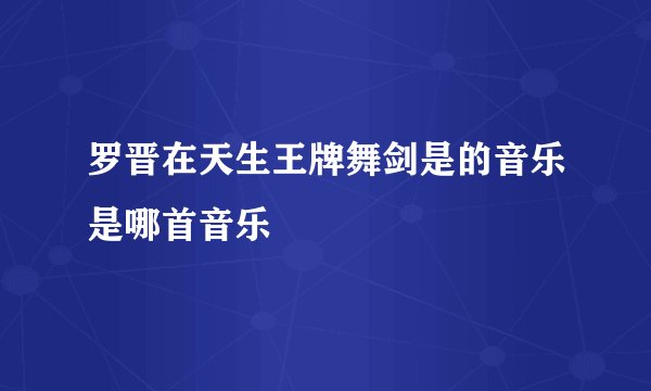 罗晋在天生王牌舞剑是的音乐是哪首音乐
