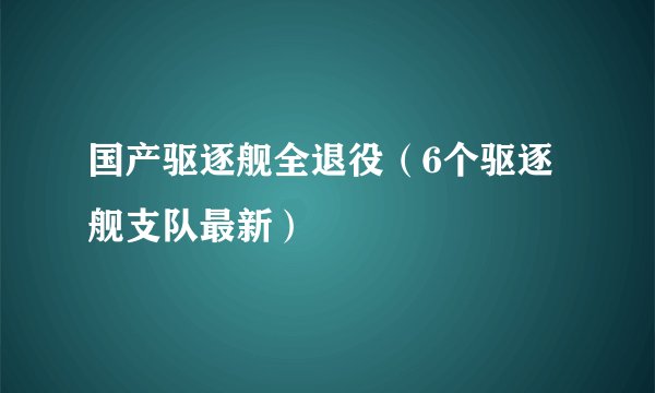 国产驱逐舰全退役（6个驱逐舰支队最新）