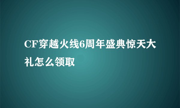 CF穿越火线6周年盛典惊天大礼怎么领取