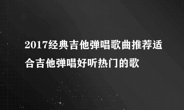 2017经典吉他弹唱歌曲推荐适合吉他弹唱好听热门的歌