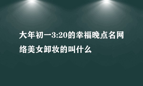 大年初一3:20的幸福晚点名网络美女卸妆的叫什么