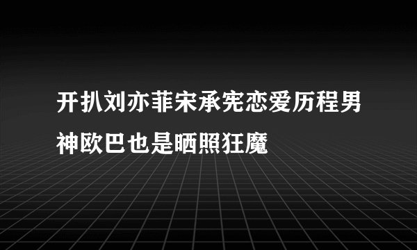开扒刘亦菲宋承宪恋爱历程男神欧巴也是晒照狂魔