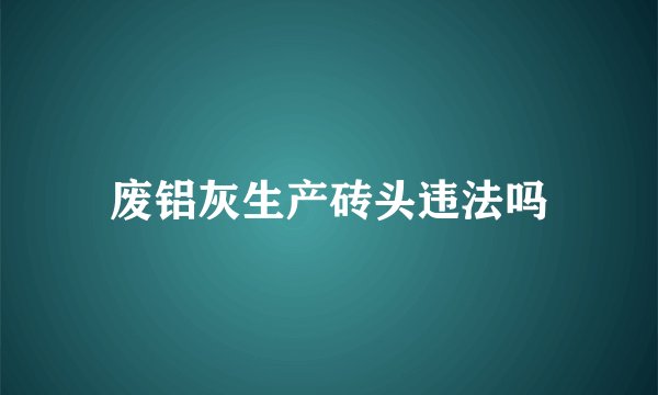 废铝灰生产砖头违法吗