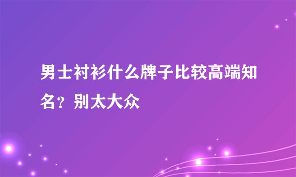 男士衬衫什么牌子比较高端知名？别太大众