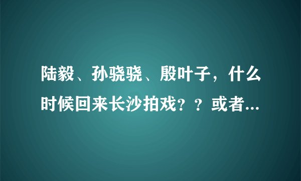 陆毅、孙骁骁、殷叶子，什么时候回来长沙拍戏？？或者什么时候来长沙快乐大本营