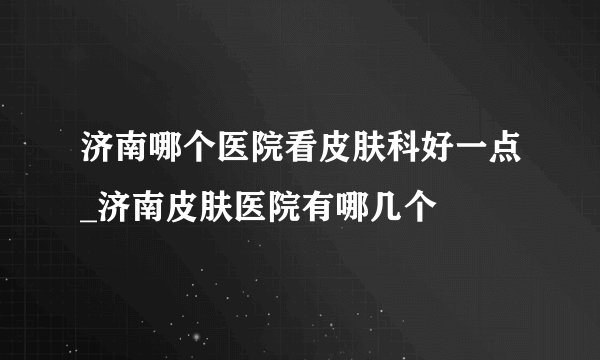 济南哪个医院看皮肤科好一点_济南皮肤医院有哪几个