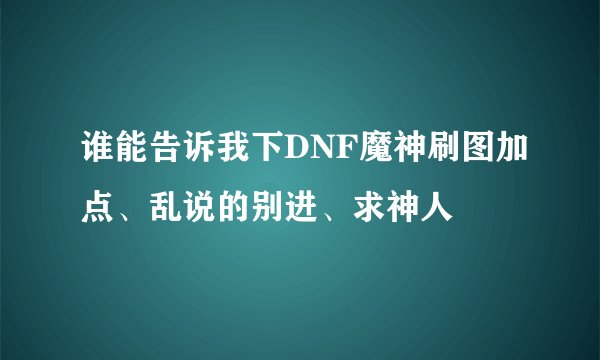 谁能告诉我下DNF魔神刷图加点、乱说的别进、求神人