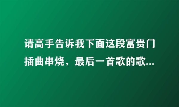 请高手告诉我下面这段富贵门插曲串烧,最后一首歌的歌词,因为想知道歌名,谢谢~