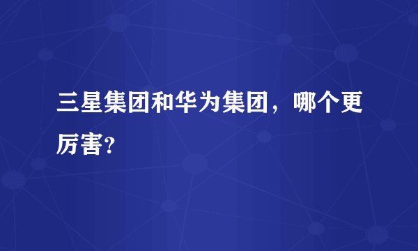 三星集团和华为集团，哪个更厉害？