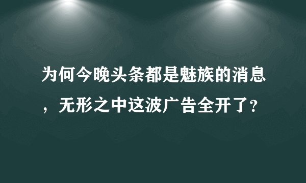 为何今晚头条都是魅族的消息，无形之中这波广告全开了？
