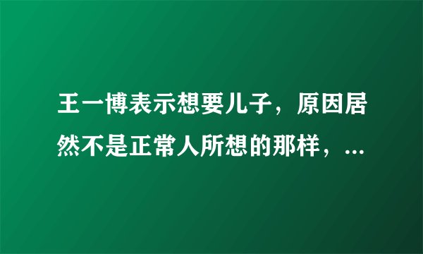 王一博表示想要儿子，原因居然不是正常人所想的那样，而是跟吴京有点类似