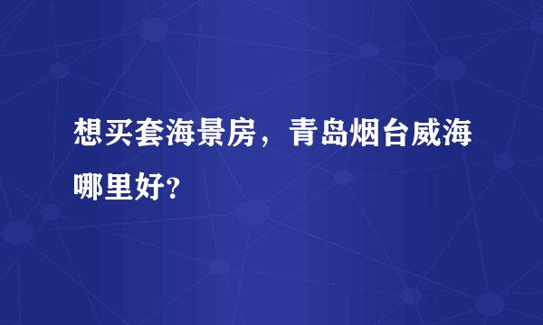 想买套海景房，青岛烟台威海哪里好？