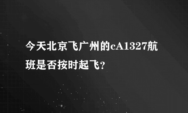 今天北京飞广州的cA1327航班是否按时起飞？