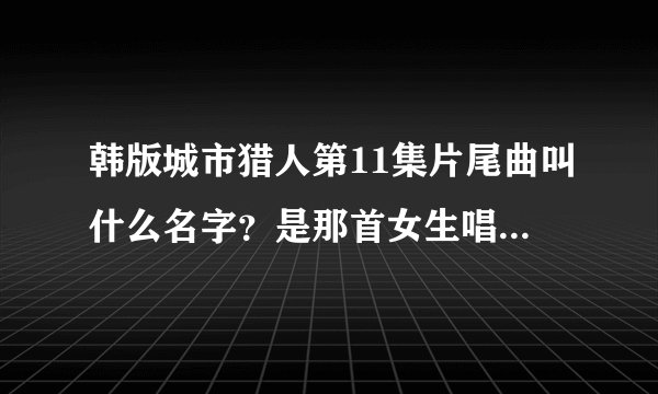 韩版城市猎人第11集片尾曲叫什么名字？是那首女生唱的！！！！