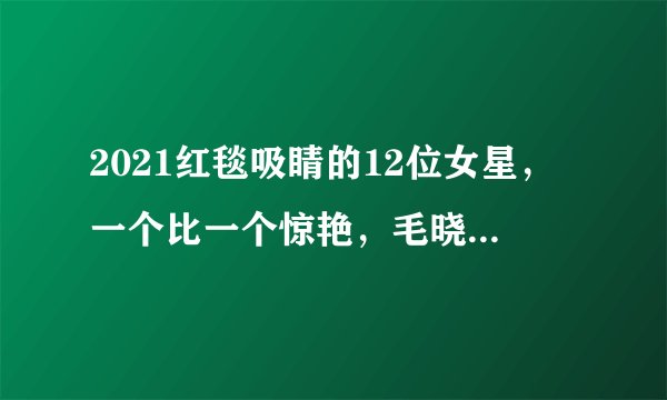 2021红毯吸睛的12位女星，一个比一个惊艳，毛晓彤堪称纯欲天花板