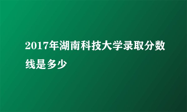 2017年湖南科技大学录取分数线是多少