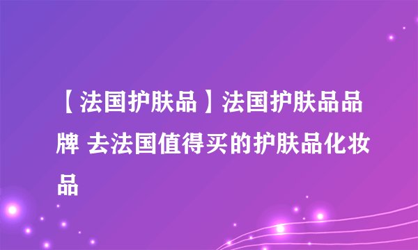 【法国护肤品】法国护肤品品牌 去法国值得买的护肤品化妆品