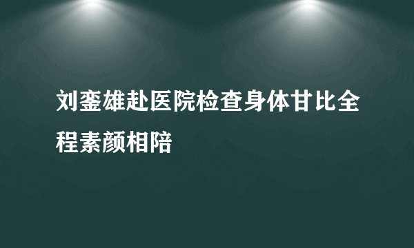 刘銮雄赴医院检查身体甘比全程素颜相陪