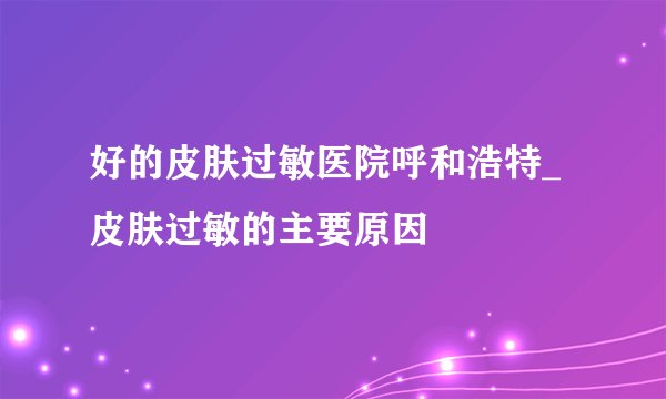 好的皮肤过敏医院呼和浩特_皮肤过敏的主要原因