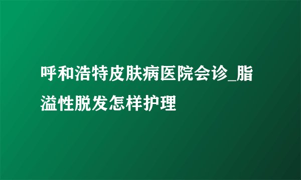 呼和浩特皮肤病医院会诊_脂溢性脱发怎样护理