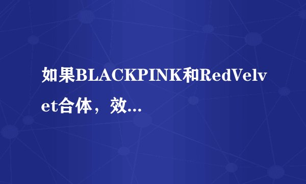 如果BLACKPINK和RedVelvet合体，效果如何？有什么“化学反应”？